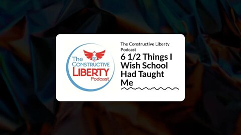 The Constructive Liberty Podcast - 6 1/2 Things I Wish School Had Taught Me
