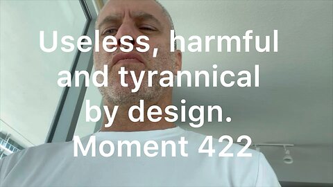 Useless, harmful and tyrannical by design. Moment 422