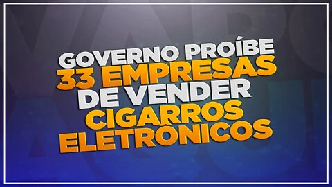 Governo proíbe 33 empresas de vender cigarros eletrônicos